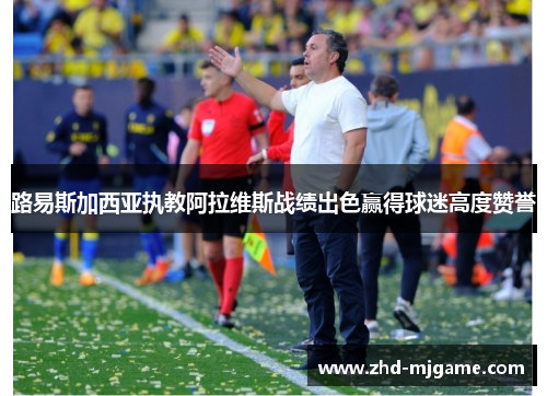 路易斯加西亚执教阿拉维斯战绩出色赢得球迷高度赞誉
